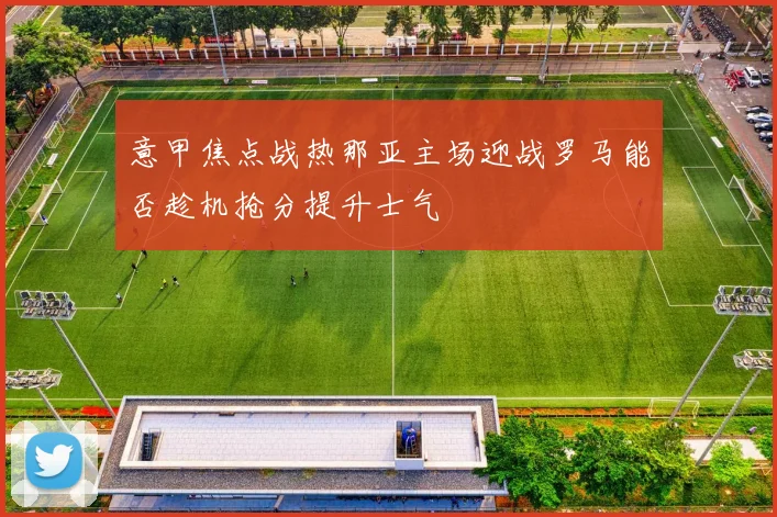 意甲焦点战热那亚主场迎战罗马能否趁机抢分提升士气