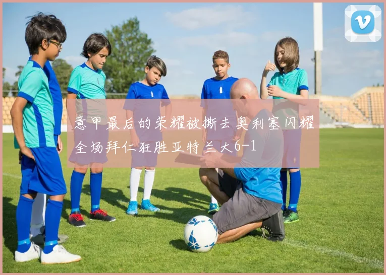 意甲最后的荣耀被撕去奥利塞闪耀全场拜仁狂胜亚特兰大6-1