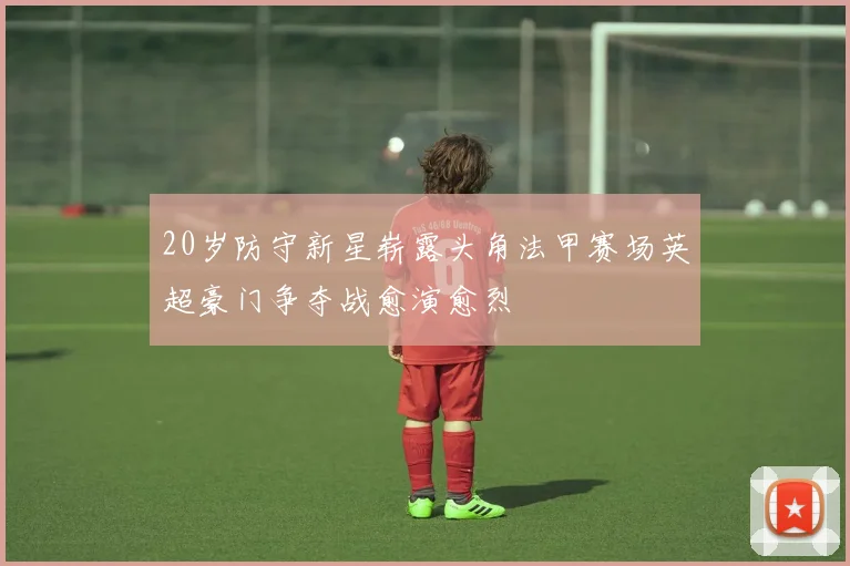 20岁防守新星崭露头角法甲赛场英超豪门争夺战愈演愈烈